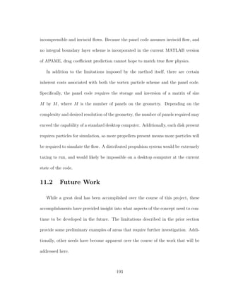 incompressible and inviscid ﬂows. Because the panel code assumes inviscid ﬂow, and
no integral boundary layer scheme is incorporated in the current MATLAB version
of APAME, drag coeﬃcient prediction cannot hope to match true ﬂow physics.
In addition to the limitations imposed by the method itself, there are certain
inherent costs associated with both the vortex particle scheme and the panel code.
Speciﬁcally, the panel code requires the storage and inversion of a matrix of size
M by M, where M is the number of panels on the geometry. Depending on the
complexity and desired resolution of the geometry, the number of panels required may
exceed the capability of a standard desktop computer. Additionally, each disk present
requires particles for simulation, so more propellers present means more particles will
be required to simulate the ﬂow. A distributed propulsion system would be extremely
taxing to run, and would likely be impossible on a desktop computer at the current
state of the code.
11.2 Future Work
While a great deal has been accomplished over the course of this project, these
accomplishments have provided insight into what aspects of the concept need to con-
tinue to be developed in the future. The limitations described in the prior section
provide some preliminary examples of areas that require further investigation. Addi-
tionally, other needs have become apparent over the course of the work that will be
addressed here.
193
 