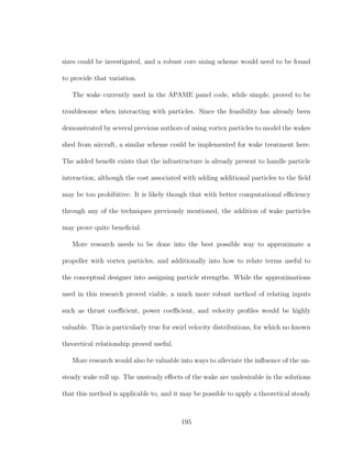 sizes could be investigated, and a robust core sizing scheme would need to be found
to provide that variation.
The wake currently used in the APAME panel code, while simple, proved to be
troublesome when interacting with particles. Since the feasibility has already been
demonstrated by several previous authors of using vortex particles to model the wakes
shed from aircraft, a similar scheme could be implemented for wake treatment here.
The added beneﬁt exists that the infrastructure is already present to handle particle
interaction, although the cost associated with adding additional particles to the ﬁeld
may be too prohibitive. It is likely though that with better computational eﬃciency
through any of the techniques previously mentioned, the addition of wake particles
may prove quite beneﬁcial.
More research needs to be done into the best possible way to approximate a
propeller with vortex particles, and additionally into how to relate terms useful to
the conceptual designer into assigning particle strengths. While the approximations
used in this research proved viable, a much more robust method of relating inputs
such as thrust coeﬃcient, power coeﬃcient, and velocity proﬁles would be highly
valuable. This is particularly true for swirl velocity distributions, for which no known
theoretical relationship proved useful.
More research would also be valuable into ways to alleviate the inﬂuence of the un-
steady wake roll up. The unsteady eﬀects of the wake are undesirable in the solutions
that this method is applicable to, and it may be possible to apply a theoretical steady
195
 