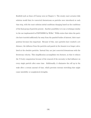 ﬂowﬁeld such as those of Conway seen in Chapter 5. The steady exact actuator disk
solution would then be convected downstream as particles were introduced at each
time step, with the exact solution initial conditions changing based on the conditions
of the ﬁnal group of particles present. Another possibility is to use a technique similar
to the one implemented in FASTAERO by Willis.1
Willis states that when the parti-
cles have traveled suﬃciently far away from the paneled bodies of interest, their exact
position becomes less important. Because of this, once particles have reached a set
distance, the inﬂuence from the particles and panels in the domain is no longer calcu-
lated at the obsolete particles. Instead they are just convected downstream with the
freestream velocity. This simpliﬁcation accomplishes two features, in that it reduces
the N-body computation because of the removal of the necessity to ﬁnd inﬂuence on
every single particle after some time. Additionally, it eliminates the roll up in the
wake after a certain amount of time, which prevents extreme stretching that might
cause instability or nonphysical strengths.
196
 