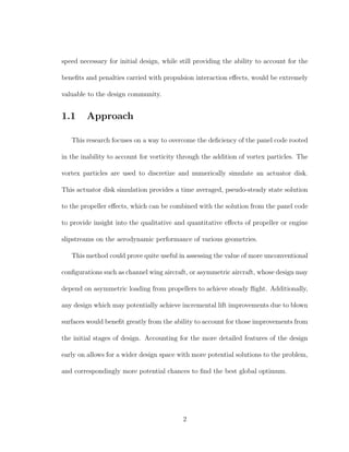 speed necessary for initial design, while still providing the ability to account for the
beneﬁts and penalties carried with propulsion interaction eﬀects, would be extremely
valuable to the design community.
1.1 Approach
This research focuses on a way to overcome the deﬁciency of the panel code rooted
in the inability to account for vorticity through the addition of vortex particles. The
vortex particles are used to discretize and numerically simulate an actuator disk.
This actuator disk simulation provides a time averaged, pseudo-steady state solution
to the propeller eﬀects, which can be combined with the solution from the panel code
to provide insight into the qualitative and quantitative eﬀects of propeller or engine
slipstreams on the aerodynamic performance of various geometries.
This method could prove quite useful in assessing the value of more unconventional
conﬁgurations such as channel wing aircraft, or asymmetric aircraft, whose design may
depend on asymmetric loading from propellers to achieve steady ﬂight. Additionally,
any design which may potentially achieve incremental lift improvements due to blown
surfaces would beneﬁt greatly from the ability to account for those improvements from
the initial stages of design. Accounting for the more detailed features of the design
early on allows for a wider design space with more potential solutions to the problem,
and correspondingly more potential chances to ﬁnd the best global optimum.
2
 