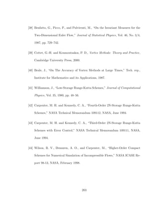 [38] Benfatto, G., Picco, P., and Pulvirenti, M., “On the Invariant Measures for the
Two-Dimensional Euler Flow,” Journal of Statistical Physics, Vol. 46, No. 3/4,
1987, pp. 729–742.
[39] Cottet, G.-H. and Koumoutsakos, P. D., Vortex Methods: Theory and Practice,
Cambridge University Press, 2000.
[40] Beale, J., “On The Accuracy of Vortex Methods at Large Times,” Tech. rep.,
Institute for Mathematics and its Applications, 1987.
[41] Williamson, J., “Low-Storage Runge-Kutta Schemes,” Journal of Computational
Physics, Vol. 35, 1980, pp. 48–56.
[42] Carpenter, M. H. and Kennedy, C. A., “Fourth-Order 2N-Storage Runge-Kutta
Schemes,” NASA Technical Memorandum 109112, NASA, June 1994.
[43] Carpenter, M. H. and Kennedy, C. A., “Third-Order 2N-Storage Runge-Kutta
Schemes with Error Control,” NASA Technical Memorandum 109111, NASA,
June 1994.
[44] Wilson, R. V., Demuren, A. O., and Carpenter, M., “Higher-Order Compact
Schemes for Numerical Simulation of Incompressible Flows,” NASA ICASE Re-
port 98-13, NASA, February 1998.
203
 