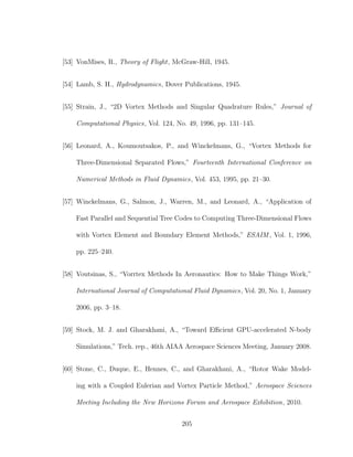 [53] VonMises, R., Theory of Flight, McGraw-Hill, 1945.
[54] Lamb, S. H., Hydrodynamics, Dover Publications, 1945.
[55] Strain, J., “2D Vortex Methods and Singular Quadrature Rules,” Journal of
Computational Physics, Vol. 124, No. 49, 1996, pp. 131–145.
[56] Leonard, A., Koumoutsakos, P., and Winckelmans, G., “Vortex Methods for
Three-Dimensional Separated Flows,” Fourteenth International Conference on
Numerical Methods in Fluid Dynamics, Vol. 453, 1995, pp. 21–30.
[57] Winckelmans, G., Salmon, J., Warren, M., and Leonard, A., “Application of
Fast Parallel and Sequential Tree Codes to Computing Three-Dimensional Flows
with Vortex Element and Boundary Element Methods,” ESAIM , Vol. 1, 1996,
pp. 225–240.
[58] Voutsinas, S., “Vorrtex Methods In Aeronautics: How to Make Things Work,”
International Journal of Computational Fluid Dynamics, Vol. 20, No. 1, January
2006, pp. 3–18.
[59] Stock, M. J. and Gharakhani, A., “Toward Eﬃcient GPU-accelerated N-body
Simulations,” Tech. rep., 46th AIAA Aerospace Sciences Meeting, January 2008.
[60] Stone, C., Duque, E., Hennes, C., and Gharakhani, A., “Rotor Wake Model-
ing with a Coupled Eulerian and Vortex Particle Method,” Aerospace Sciences
Meeting Including the New Horizons Forum and Aerospace Exhibition, 2010.
205
 