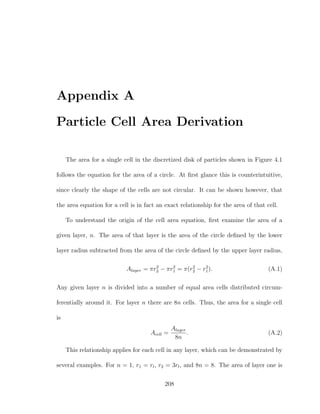 Appendix A
Particle Cell Area Derivation
The area for a single cell in the discretized disk of particles shown in Figure 4.1
follows the equation for the area of a circle. At ﬁrst glance this is counterintuitive,
since clearly the shape of the cells are not circular. It can be shown however, that
the area equation for a cell is in fact an exact relationship for the area of that cell.
To understand the origin of the cell area equation, ﬁrst examine the area of a
given layer, n. The area of that layer is the area of the circle deﬁned by the lower
layer radius subtracted from the area of the circle deﬁned by the upper layer radius,
Alayer = πr2
2 − πr2
1 = π(r2
2 − r2
1). (A.1)
Any given layer n is divided into a number of equal area cells distributed circum-
ferentially around it. For layer n there are 8n cells. Thus, the area for a single cell
is
Acell =
Alayer
8n
. (A.2)
This relationship applies for each cell in any layer, which can be demonstrated by
several examples. For n = 1, r1 = rl, r2 = 3rl, and 8n = 8. The area of layer one is
208
 