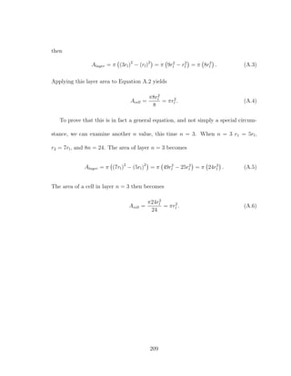 then
Alayer = π (3rl)2
− (rl)2
= π 9r2
l − r2
l = π 8r2
l . (A.3)
Applying this layer area to Equation A.2 yields
Acell =
π8r2
l
8
= πr2
l . (A.4)
To prove that this is in fact a general equation, and not simply a special circum-
stance, we can examine another n value, this time n = 3. When n = 3 r1 = 5rl,
r2 = 7rl, and 8n = 24. The area of layer n = 3 becomes
Alayer = π (7rl)2
− (5rl)2
= π 49r2
l − 25r2
l = π 24r2
l . (A.5)
The area of a cell in layer n = 3 then becomes
Acell =
π24r2
l
24
= πr2
l . (A.6)
209
 