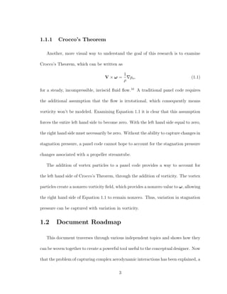 1.1.1 Crocco’s Theorem
Another, more visual way to understand the goal of this research is to examine
Crocco’s Theorem, which can be written as
V × ω =
1
ρ
po, (1.1)
for a steady, incompressible, inviscid ﬂuid ﬂow.10
A traditional panel code requires
the additional assumption that the ﬂow is irrotational, which consequently means
vorticity won’t be modeled. Examining Equation 1.1 it is clear that this assumption
forces the entire left hand side to become zero. With the left hand side equal to zero,
the right hand side must necessarily be zero. Without the ability to capture changes in
stagnation pressure, a panel code cannot hope to account for the stagnation pressure
changes associated with a propeller streamtube.
The addition of vortex particles to a panel code provides a way to account for
the left hand side of Crocco’s Theorem, through the addition of vorticity. The vortex
particles create a nonzero vorticity ﬁeld, which provides a nonzero value to ω, allowing
the right hand side of Equation 1.1 to remain nonzero. Thus, variation in stagnation
pressure can be captured with variation in vorticity.
1.2 Document Roadmap
This document traverses through various independent topics and shows how they
can be woven together to create a powerful tool useful to the conceptual designer. Now
that the problem of capturing complex aerodynamic interactions has been explained, a
3
 