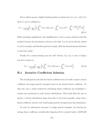 If it is valid to assume a lightly loaded propeller, in which case Vz(r, ∞) = 2Vz(r, 0),
then CT can be redeﬁned as
CT =
4
U2
∞(R2
a − R2
h)
2
Ra
Rh
rVz(r, 0)U∞dr +
Ra
Rh
rVz(r, 0)2
−
Ra
Rh
r
Vφ(r, ∞)
2
dr .
(B.11)
While seemingly insigniﬁcant, this simpliﬁcation is vital to many solutions with this
method, because the perturbation velocity at the disk, Vz(r, 0) can be directly related
to vortex strength, and therefore particle strength, while the downstream perturbation
is much less useful.
Finally, for a contra-rotating case the swirl velocity, Vφ(r, ∞), is zero, so Equa-
tion B.11 reduces to
CT =
4
U2
∞(R2
a − R2
h)
2
Ra
Rh
rVz(r, 0)U∞dr +
Ra
Rh
rVz(r, 0)2
. (B.12)
B.1 Iterative Coeﬃcient Solution
The overall goal of work with the thrust coeﬃcient was to be able to input a thrust
coeﬃcient and assign particle strengths based on the desired thrust coeﬃcient. To
that end, once a viable method for calculating thrust coeﬃcient was established, a
routine was constructed to scale velocity distributions. This would allow the user to
specify a velocity distribution shape from hub to tip of the propeller, along with a
thrust coeﬃcient, and the code would assign particle strengths from that information.
To solve for information necessary to assign particle strengths, the function for
solving thrust coeﬃcient, modeled after Equation B.12, is placed inside a MATLAB
212
 