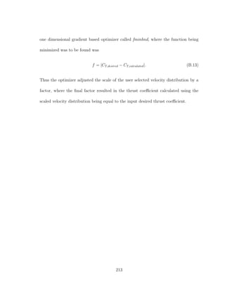 one dimensional gradient based optimizer called fminbnd, where the function being
minimized was to be found was
f = |CT,desired − CT,calculated|. (B.13)
Thus the optimizer adjusted the scale of the user selected velocity distribution by a
factor, where the ﬁnal factor resulted in the thrust coeﬃcient calculated using the
scaled velocity distribution being equal to the input desired thrust coeﬃcient.
213
 