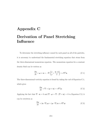 Appendix C
Derivation of Panel Stretching
Inﬂuence
To determine the stretching inﬂuence caused by each panel on all of the particles,
it is necessary to understand the fundamental stretching equation that stems from
the three-dimensional momentum equation. The momentum equation for a constant
density ﬂuid can be written as
∂u
∂t
+ ω × u = −
p
ρ
+
u · u
2
+ ν 2
u. (C.1)
The three-dimensional vorticity equation is found by taking the curl of Equation C.1,
which gives
∂ω
∂t
+ × (ω × u) = ν 2
ω. (C.2)
Applying the fact that · u = 0 and · ω = · ( × u) = 0 to Equation C.2, it
can be rewritten as
∂ω
∂t
+ (u · ) ω = (ω · ) u + ν 2
ω (C.3)
214
 