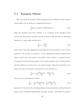 C.1 Transpose Scheme
The vector particle strength evolution equation for the transpose scheme without
viscous eﬀects can be written in computational form as
d
dt
αp
(t) = αp
(t) · T
up
(xp
(t), t) . (C.4)
Thus, the strength vector for a particle, p, is a function of the strength of that
particle, αp
, the gradient operator, and the velocity of that particle, up
. Rewriting
Equation C.4 using suﬃx notation gives
d
dt
αp
i = αp
l
∂ul
∂xi
, (C.5)
which tells us that the magnitude of stretching that occurs depends on the velocity
gradient at the location of particle p. In the combination method proposed here,
where a panel code is also present, the gradient of the velocity at a particle location
is composed of the sum of the gradient of the velocity inﬂuence due to other particles,
and the gradient of velocity due to any panels present. Because the derivative of a
sum is the sum of a derivative, Equation C.5 to be rewritten as
d
dt
αp
i = αp
l
∂ul,particle
∂xi
+
∂ul,panel
∂xi
, (C.6)
where αp
l can be distributed to obtain
d
dt
αp
i = αp
l
∂ul,particle
∂xi
+ αp
l
∂ul,panel
∂xi
. (C.7)
Equation C.7 shows that the stretching inﬂuence from the particles, and that from the
panels can be calculated independently and then summed. This allows the particle
215
 