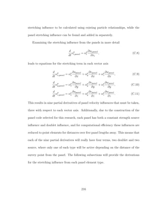 stretching inﬂuence to be calculated using existing particle relationships, while the
panel stretching inﬂuence can be found and added in separately.
Examining the stretching inﬂuence from the panels in more detail
d
dt
αp
i,panel = αp
l
∂ul,panel
∂xi
, (C.8)
leads to equations for the stretching term in each vector axis
d
dt
αp
x,panel = αp
x
∂upanel
∂x
+ αp
y
∂vpanel
∂x
+ αp
z
∂wpanel
∂x
, (C.9)
d
dt
αp
y,panel = αp
x
∂upanel
∂y
+ αp
y
∂vpanel
∂y
+ αp
z
∂wpanel
∂y
, (C.10)
d
dt
αp
z,panel = αp
x
∂upanel
∂z
+ αp
y
∂vpanel
∂z
+ αp
z
∂wpanel
∂z
. (C.11)
This results in nine partial derivatives of panel velocity inﬂuences that must be taken,
three with respect to each vector axis. Additionally, due to the construction of the
panel code selected for this research, each panel has both a constant strength source
inﬂuence and doublet inﬂuence, and for computational eﬃciency these inﬂuences are
reduced to point elements for distances over ﬁve panel lengths away. This means that
each of the nine partial derivatives will really have four terms, two doublet and two
source, where only one of each type will be active depending on the distance of the
survey point from the panel. The following subsections will provide the derivations
for the stretching inﬂuence from each panel element type.
216
 