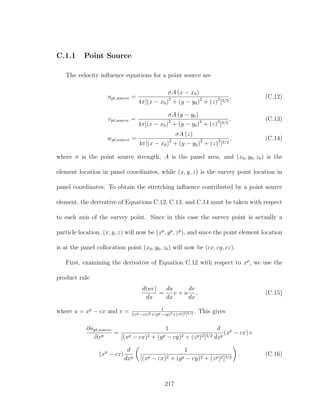 C.1.1 Point Source
The velocity inﬂuence equations for a point source are
upt,source =
σA (x − x0)
4π[(x − x0)2
+ (y − y0)2
+ (z)2
]3/2
, (C.12)
vpt,source =
σA (y − y0)
4π[(x − x0)2
+ (y − y0)2
+ (z)2
]3/2
, (C.13)
wpt,source =
σA (z)
4π[(x − x0)2
+ (y − y0)2
+ (z)2
]3/2
, (C.14)
where σ is the point source strength, A is the panel area, and (x0, y0, z0) is the
element location in panel coordinates, while (x, y, z) is the survey point location in
panel coordinates. To obtain the stretching inﬂuence contributed by a point source
element, the derivative of Equations C.12, C.13, and C.14 must be taken with respect
to each axis of the survey point. Since in this case the survey point is actually a
particle location, (x, y, z) will now be (xp
, yp
, zp
), and since the point element location
is at the panel collocation point (x0, y0, z0) will now be (cx, cy, cz).
First, examining the derivative of Equation C.12 with respect to xp
, we use the
product rule
d(uv)
dx
=
du
dx
v + u
dv
dx
, (C.15)
where u = xp
− cx and v = 1
[(xp−cx)2+(yp−cy)2+(zp)2]3/2 . This gives
∂upt,source
∂xp
=
1
[(xp − cx)2 + (yp − cy)2 + (zp)2]3/2
d
dxp
(xp
− cx)+
(xp
− cx)
d
dxp
1
[(xp − cx)2 + (yp − cy)2 + (zp)2]3/2
. (C.16)
217
 