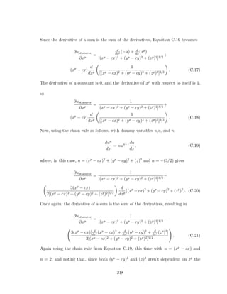 Since the derivative of a sum is the sum of the derivatives, Equation C.16 becomes
∂upt,source
∂xp
=
d
dxp (−a) + d
dx
(xp
)
[(xp − cx)2 + (yp − cy)2 + (zp)2]3/2
+
(xp
− cx)
d
dxp
1
[(xp − cx)2 + (yp − cy)2 + (zp)2]3/2
. (C.17)
The derivative of a constant is 0, and the derivative of xp
with respect to itself is 1,
so
∂upt,source
∂xp
=
1
[(xp − cx)2 + (yp − cy)2 + (zp)2]3/2
+
(xp
− cx)
d
dxp
1
[(xp − cx)2 + (yp − cy)2 + (zp)2]3/2
. (C.18)
Now, using the chain rule as follows, with dummy variables u,v, and n,
dun
dx
= nun−1 du
dx
, (C.19)
where, in this case, u = (xp
− cx)2
+ (yp
− cy)2
+ (z)2
and n = −(3/2) gives
∂upt,source
∂xp
=
1
[(xp − cx)2 + (yp − cy)2 + (zp)2]3/2
−
3(xp
− cx)
2[(xp − cx)2 + (yp − cy)2 + (zp)2]5/2
d
dxp
((xp
− cx)2
+ (yp
− cy)2
+ (zp
)2
). (C.20)
Once again, the derivative of a sum is the sum of the derivatives, resulting in
∂upt,source
∂xp
=
1
[(xp − cx)2 + (yp − cy)2 + (zp)2]3/2
−
3(xp
− cx)[ d
dxp (xp
− cx)2
+ d
dxp (yp
− cy)2
+ d
dxp (zp
)2
]
2[(xp − cx)2 + (yp − cy)2 + (zp)2]5/2
. (C.21)
Again using the chain rule from Equation C.19, this time with u = (xp
− cx) and
n = 2, and noting that, since both (yp
− cy)2
and (z)2
aren’t dependent on xp
the
218
 