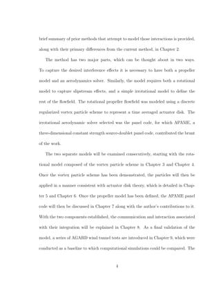 brief summary of prior methods that attempt to model those interactions is provided,
along with their primary diﬀerences from the current method, in Chapter 2.
The method has two major parts, which can be thought about in two ways.
To capture the desired interference eﬀects it is necessary to have both a propeller
model and an aerodynamics solver. Similarly, the model requires both a rotational
model to capture slipstream eﬀects, and a simple irrotational model to deﬁne the
rest of the ﬂowﬁeld. The rotational propeller ﬂowﬁeld was modeled using a discrete
regularized vortex particle scheme to represent a time averaged actuator disk. The
irrotational aerodynamic solver selected was the panel code, for which APAME, a
three-dimensional constant strength source-doublet panel code, contributed the brunt
of the work.
The two separate models will be examined consecutively, starting with the rota-
tional model composed of the vortex particle scheme in Chapter 3 and Chapter 4.
Once the vortex particle scheme has been demonstrated, the particles will then be
applied in a manner consistent with actuator disk theory, which is detailed in Chap-
ter 5 and Chapter 6. Once the propeller model has been deﬁned, the APAME panel
code will then be discussed in Chapter 7 along with the author’s contributions to it.
With the two components established, the communication and interaction associated
with their integration will be explained in Chapter 8. As a ﬁnal validation of the
model, a series of AGARD wind tunnel tests are introduced in Chapter 9, which were
conducted as a baseline to which computational simulations could be compared. The
4
 
