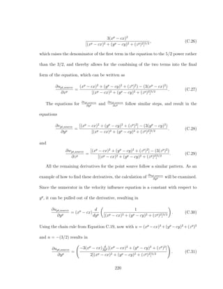 3(xp
− cx)2
[(xp − cx)2 + (yp − cy)2 + (zp)2]5/2
, (C.26)
which raises the denominator of the ﬁrst term in the equation to the 5/2 power rather
than the 3/2, and thereby allows for the combining of the two terms into the ﬁnal
form of the equation, which can be written as
∂upt,source
∂xp
=
(xp
− cx)2
+ (yp
− cy)2
+ (zp
)2
) − (3(xp
− cx)2
)
[(xp − cx)2 + (yp − cy)2 + (zp)2]5/2
. (C.27)
The equations for ∂vpt,source
∂yp and ∂wpt,source
∂zp follow similar steps, and result in the
equations
∂vpt,source
∂yp
=
[(xp
− cx)2
+ (yp
− cy)2
+ (zp
)2
] − (3(yp
− cy)2
)
[(xp − cx)2 + (yp − cy)2 + (zp)2]5/2
. (C.28)
and
∂wpt,source
∂zp
=
[(xp
− cx)2
+ (yp
− cy)2
+ (zp
)2
] − (3(zp
)2
)
[(xp − cx)2 + (yp − cy)2 + (zp)2]5/2
. (C.29)
All the remaining derivatives for the point source follow a similar pattern. As an
example of how to ﬁnd these derivatives, the calculation of ∂upt,source
∂yp will be examined.
Since the numerator in the velocity inﬂuence equation is a constant with respect to
yp
, it can be pulled out of the derivative, resulting in
∂upt,source
∂yp
= (xp
− cx)
d
dyp
1
[(xp − cx)2 + (yp − cy)2 + (zp)2]3/2
. (C.30)
Using the chain rule from Equation C.19, now with u = (xp
−cx)2
+(yp
−cy)2
+(zp
)2
and n = −(3/2) results in
∂upt,source
∂yp
=
−3(xp
− cx) d
dyp [(xp
− cx)2
+ (yp
− cy)2
+ (zp
)2
]
2[(xp − cx)2 + (yp − cy)2 + (zp)2]5/2
. (C.31)
220
 