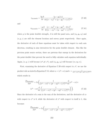 vpt,doublet =
3µA
4π
(y − y0) (z)
4π[(x − x0)2
+ (y − y0)2
+ (z)2
]5/2
, (C.40)
and
wpt,doublet =
−µA
4π
(x − x0)2
+ (y − y0)2
− 2 (z)2
4π[(x − x0)2
+ (y − y0)2
+ (z)2
]5/2
, (C.41)
where µ is the point doublet strength, A is still the panel area, and (x0, y0, z0) and
(x, y, z) are still the element location and survey point respectively. Once again,
the derivative of each of these equations must be taken with respect to each axis
direction, resulting in nine derivatives for the point doublet element. Also like the
previous point source section, there are patterns that emerge in the derivatives for
the point doublet that prevent the need to fully calculate each equation individually.
Again, (x, y, z) will become (xp
, yp
, zp
), and (x0, y0, z0) will become (cx, cy, cz).
First, examining the derivative of Equation C.39 with respect to xp
, we use the
product rule as stated in Equation C.15, where u = (xp
−cx) and v = 1
[(xp−cx)2+(yp−cy)2+(z)2]5/2 ,
which results in
∂upt,doublet
∂xp
= 3z
1
[(xp − cx)2 + (yp − cy)2 + (z)2]5/2
d
dx
(xp
− cx)+
(xp
− cx)
d
dx
1
[(xp − cx)2 + (yp − cy)2 + (z)2]5/2
. (C.42)
Since the derivative of a sum is the sum of the derivatives, and the derivative of cx
with respect to xp
is 0, while the derivative of xp
with respect to itself is 1, this
becomes
∂upt,doublet
∂xp
= 3z
1
[(xp − cx)2 + (yp − cy)2 + (z)2]5/2
+
222
 