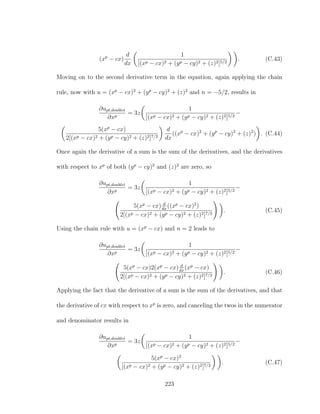 (xp
− cx)
d
dx
1
[(xp − cx)2 + (yp − cy)2 + (z)2]5/2
. (C.43)
Moving on to the second derivative term in the equation, again applying the chain
rule, now with u = (xp
− cx)2
+ (yp
− cy)2
+ (z)2
and n = −5/2, results in
∂upt,doublet
∂xp
= 3z
1
[(xp − cx)2 + (yp − cy)2 + (z)2]5/2
−
5(xp
− cx)
2[(xp − cx)2 + (yp − cy)2 + (z)2]7/2
d
dx
((xp
− cx)2
+ (yp
− cy)2
+ (z)2
) . (C.44)
Once again the derivative of a sum is the sum of the derivatives, and the derivatives
with respect to xp
of both (yp
− cy)2
and (z)2
are zero, so
∂upt,doublet
∂xp
= 3z
1
[(xp − cx)2 + (yp − cy)2 + (z)2]5/2
−
5(xp
− cx) d
dx
((xp
− cx)2
)
2[(xp − cx)2 + (yp − cy)2 + (z)2]7/2
. (C.45)
Using the chain rule with u = (xp
− cx) and n = 2 leads to
∂upt,doublet
∂xp
= 3z
1
[(xp − cx)2 + (yp − cy)2 + (z)2]5/2
−
5(xp
− cx)2(xp
− cx) d
dx
(xp
− cx)
2[(xp − cx)2 + (yp − cy)2 + (z)2]7/2
. (C.46)
Applying the fact that the derivative of a sum is the sum of the derivatives, and that
the derivative of cx with respect to xp
is zero, and canceling the twos in the numerator
and denominator results in
∂upt,doublet
∂xp
= 3z
1
[(xp − cx)2 + (yp − cy)2 + (z)2]5/2
−
5(xp
− cx)2
[(xp − cx)2 + (yp − cy)2 + (z)2]7/2
. (C.47)
223
 