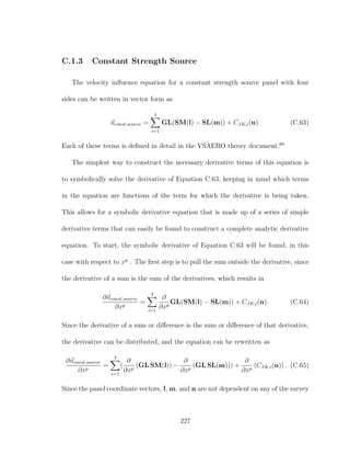 C.1.3 Constant Strength Source
The velocity inﬂuence equation for a constant strength source panel with four
sides can be written in vector form as
uconst,source =
4
i=1
GL(SM(l) − SL(m)) + CJK,i(n). (C.63)
Each of these terms is deﬁned in detail in the VSAERO theory document.68
The simplest way to construct the necessary derivative terms of this equation is
to symbolically solve the derivative of Equation C.63, keeping in mind which terms
in the equation are functions of the term for which the derivative is being taken.
This allows for a symbolic derivative equation that is made up of a series of simple
derivative terms that can easily be found to construct a complete analytic derivative
equation. To start, the symbolic derivative of Equation C.63 will be found, in this
case with respect to xp
. The ﬁrst step is to pull the sum outside the derivative, since
the derivative of a sum is the sum of the derivatives, which results in
∂uconst,source
∂xp
=
4
i=1
∂
∂xp
GL(SM(l) − SL(m)) + CJK,i(n). (C.64)
Since the derivative of a sum or diﬀerence is the sum or diﬀerence of that derivative,
the derivative can be distributed, and the equation can be rewritten as
∂uconst,source
∂xp
=
4
i=1
(
∂
∂xp
(GL SM(l)) −
∂
∂xp
(GL SL(m))) +
∂
∂xp
(CJK,i(n)) . (C.65)
Since the panel coordinate vectors, l, m, and n are not dependent on any of the survey
227
 