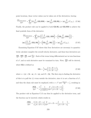 point locations, those vector values can be taken out of the derivatives, leaving
∂uconst,source
∂xp
=
4
i=1
((l)
∂
∂xp
(GL SM) − (m)
∂
∂xp
(GL SL)) + (n)
∂
∂xp
(CJK,i) . (C.66)
Finally, the product rule can be applied to both GL SL and GL SM to achieve the
ﬁnal symbolic form of the derivative.
∂uconst,source
∂xp
=
4
i=1
((l)
∂
∂xp
(GL ) SM + GL
∂
∂xp
(SM) −
(m)
∂
∂xp
(GL) SL + GL
∂
∂xp
(SL) + (n)
∂
∂xp
(CJK,i) . (C.67)
Examining Equation C.67 shows that four derivatives are necessary to quantita-
tively calculate complete the overall velocity derivative, and these four derivatives are
∂GL
∂xp , ∂SM
∂xp , ∂SL
∂xp , and
∂Cjk
∂xp . Each of the terms being diﬀerentiated are in turn functions
of xp
, and so each derivative must be examined in turn. First, ∂GL
∂xp will be derived,
where GL is deﬁned as
GL =
1
s
log
A + B + s
A + B − s
, (C.68)
where s = |s| = |b − a|, A = |a|, and B = |b|. The ﬁrst step to ﬁnding the derivative
of this is to pull the 1/s term outside the derivative, since it is not a function of xp
,
and then the chain rule must be employed, with u = x2
and ∂log(w)
∂x
= 1
u
, resulting in
∂GL
∂xp
=
1
s
1
A+B+s
A+B−s
∂
∂xp
A + B + s
A + B − s
. (C.69)
The product rule in Equation C.15 can then be applied to the derivative term, and
the fraction can be inverted, which results in
∂GL
∂xp
=
1
s
A + B − s
A + B + s
∂
∂xp
(A + B + s)
1
A + B − s
+
228
 