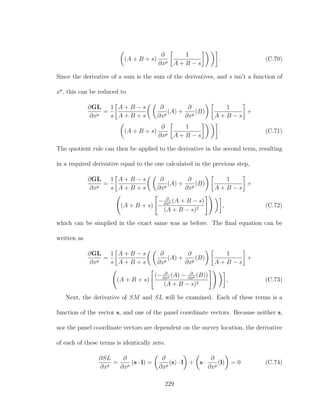 (A + B + s)
∂
∂xp
1
A + B − s
. (C.70)
Since the derivative of a sum is the sum of the derivatives, and s isn’t a function of
xp
, this can be reduced to
∂GL
∂xp
=
1
s
A + B − s
A + B + s
∂
∂xp
(A) +
∂
∂xp
(B)
1
A + B − s
+
(A + B + s)
∂
∂xp
1
A + B − s
. (C.71)
The quotient rule can then be applied to the derivative in the second term, resulting
in a required derivative equal to the one calculated in the previous step,
∂GL
∂xp
=
1
s
A + B − s
A + B + s
∂
∂xp
(A) +
∂
∂xp
(B)
1
A + B − s
+
(A + B + s)
− ∂
∂xp (A + B − s)
(A + B − s)2
, (C.72)
which can be simplied in the exact same was as before. The ﬁnal equation can be
written as
∂GL
∂xp
=
1
s
A + B − s
A + B + s
∂
∂xp
(A) +
∂
∂xp
(B)
1
A + B − s
+
(A + B + s)
(− ∂
∂xp (A) − ∂
∂xp (B))
(A + B − s)2
, (C.73)
Next, the derivative of SM and SL will be examined. Each of these terms is a
function of the vector s, and one of the panel coordinate vectors. Because neither s,
nor the panel coordinate vectors are dependent on the survey location, the derivative
of each of these terms is identically zero.
∂SL
∂xp
=
∂
∂xp
(s · l) =
∂
∂xp
(s) · l + s ·
∂
∂xp
(l) = 0 (C.74)
229
 
