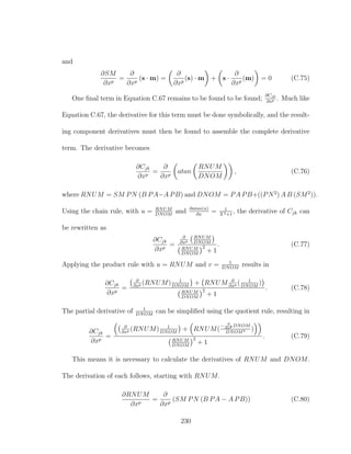 and
∂SM
∂xp
=
∂
∂xp
(s · m) =
∂
∂xp
(s) · m + s ·
∂
∂xp
(m) = 0 (C.75)
One ﬁnal term in Equation C.67 remains to be found to be found;
∂Cjk
∂xp . Much like
Equation C.67, the derivative for this term must be done symbolically, and the result-
ing component derivatives must then be found to assemble the complete derivative
term. The derivative becomes
∂Cjk
∂xp
=
∂
∂xp
atan
RNUM
DNOM
, (C.76)
where RNUM = SM PN (B PA−A PB) and DNOM = PA PB+((PN2
) A B (SM2
)).
Using the chain rule, with u = RNUM
DNOM
and ∂atan(u)
∂x
= 1
X2+1
, the derivative of Cjk can
be rewritten as
∂Cjk
∂xp
=
∂
∂xp
RNUM
DNOM
RNUM
DNOM
2
+ 1
. (C.77)
Applying the product rule with u = RNUM and v = 1
DNOM
results in
∂Cjk
∂xp
=
∂
∂xp (RNUM) 1
DNOM
+ RNUM ∂
∂xp ( 1
DNOM
)
RNUM
DNOM
2
+ 1
. (C.78)
The partial derivative of 1
DNOM
can be simpliﬁed using the quotient rule, resulting in
∂Cjk
∂xp
=
∂
∂xp (RNUM) 1
DNOM
+ RNUM(
− ∂
∂xp DNOM
DNOM2 )
RNUM
DNOM
2
+ 1
. (C.79)
This means it is necessary to calculate the derivatives of RNUM and DNOM.
The derivation of each follows, starting with RNUM.
∂RNUM
∂xp
=
∂
∂xp
(SM PN (B PA − A PB)) (C.80)
230
 
