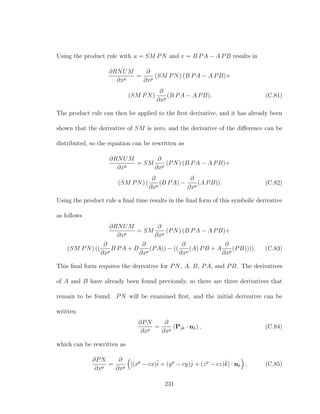 Using the product rule with u = SM PN and v = B PA − A PB results in
∂RNUM
∂xp
=
∂
∂xp
(SM PN) (B PA − A PB)+
(SM PN)
∂
∂xp
(B PA − A PB). (C.81)
The product rule can then be applied to the ﬁrst derivative, and it has already been
shown that the derivative of SM is zero, and the derivative of the diﬀerence can be
distributed, so the equation can be rewritten as
∂RNUM
∂xp
= SM
∂
∂xp
(PN) (B PA − A PB)+
(SM PN) (
∂
∂xp
(B PA) −
∂
∂xp
(A PB)). (C.82)
Using the product rule a ﬁnal time results in the ﬁnal form of this symbolic derivative
as follows
∂RNUM
∂xp
= SM
∂
∂xp
(PN) (B PA − A PB)+
(SM PN) ((
∂
∂xp
B PA + B
∂
∂xp
(PA)) − ((
∂
∂xp
(A) PB + A
∂
∂xp
(PB)))). (C.83)
This ﬁnal form requires the derivative for PN, A, B, PA, and PB. The derivatives
of A and B have already been found previously, so there are three derivatives that
remain to be found. PN will be examined ﬁrst, and the initial derivative can be
written
∂PN
∂xp
=
∂
∂xp
(Pjk · nk) , (C.84)
which can be rewritten as
∂PN
∂xp
=
∂
∂xp
[(xp
− cx)ˆi + (yp
− cy)ˆj + (zp
− cz)ˆk] · nk . (C.85)
231
 
