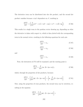 The derivative term can be distributed into the dot product, and the second dot
product vanishes because n isn’t dependent on xp
, resulting in
∂PN
∂xp
=
∂
∂xp
[(xp
− cx)ˆi + (yp
− cy)ˆj + (zp
− cz)ˆk] · nk . (C.86)
This results in a single term in the position vector showing up, depending on what
the derivative is taken with respect to, which is then dotted with the corresponding
term in the normal vector, resulting in the following equations for each axis
∂PN
∂xp
= nx, (C.87)
∂PN
∂yp
= ny, (C.88)
and
∂PN
∂zp
= nz. (C.89)
Next, the derivatives of PA will be examined, and the starting point is
∂PA
∂xp
=
∂
∂xp
(a · (l × (a × s))) , (C.90)
which, through the properties of dot products, becomes
∂PA
∂xp
=
∂
∂xp
(a) · (l × (a × s)) + a ·
∂
∂xp
(l × (a × s)) . (C.91)
Now, using the properties of cross products, the second term can be rewritten, re-
sulting in the equation
∂PA
∂xp
=
∂
∂xp
(a) · (l × (a × s)) +
232
 