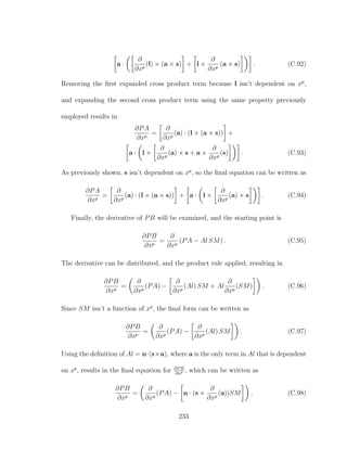 a ·
∂
∂xp
(l) × (a × s) + l ×
∂
∂xp
(a × s) . (C.92)
Removing the ﬁrst expanded cross product term because l isn’t dependent on xp
,
and expanding the second cross product term using the same property previously
employed results in
∂PA
∂xp
=
∂
∂xp
(a) · (l × (a × s)) +
a · l ×
∂
∂xp
(a) × s + a ×
∂
∂xp
(s) . (C.93)
As previously shown, s isn’t dependent on xp
, so the ﬁnal equation can be written as
∂PA
∂xp
=
∂
∂xp
(a) · (l × (a × s)) + a · l ×
∂
∂xp
(a) × s . (C.94)
Finally, the derivative of PB will be examined, and the starting point is
∂PB
∂xp
=
∂
∂xp
(PA − Al SM) . (C.95)
The derivative can be distributed, and the product rule applied, resulting in
∂PB
∂xp
=
∂
∂xp
(PA) −
∂
∂xp
(Al) SM + Al
∂
∂xp
(SM) . (C.96)
Since SM isn’t a function of xp
, the ﬁnal form can be written as
∂PB
∂xp
=
∂
∂xp
(PA) −
∂
∂xp
(Al) SM . (C.97)
Using the deﬁnition of Al = n·(s×a), where a is the only term in Al that is dependent
on xp
, results in the ﬁnal equation for ∂PB
∂xp , which can be written as
∂PB
∂xp
=
∂
∂xp
(PA) − n · (s ×
∂
∂xp
(a))SM . (C.98)
233
 