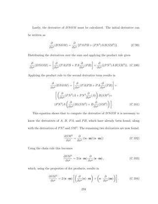 Lastly, the derivative of DNOM must be calculated. The initial derivative can
be written as
∂
∂xp
(DNOM) =
∂
∂xp
PA PB + (PN2
)A B(SM2
) . (C.99)
Distributing the derivatives over the sum and applying the product rule gives
∂
∂xp
(DNOM) =
∂
∂xp
(PA)PB + PA
∂
∂xp
(PB) +
∂
∂xp
((PN2
)A B(SM2
)). (C.100)
Applying the product rule to the second derivative term results in
∂
∂xp
(DNOM) =
∂
∂xp
(PA)PB + PA
∂
∂xp
(PB) +
∂
∂xp
(PN2
)A + PN2 ∂
∂xp
(A) B(SM2
)+
(PN2
)A
∂
∂xp
(B)(SM2
) + B
∂
∂xp
(SM2
) . (C.101)
This equation shows that to compute the derivative of DNOM it is necessary to
know the derivatives of A, B, PA, and PB, which have already been found, along
with the derivatives of PN2
and SM2
. The remaining two derivatives are now found.
∂SM2
∂xp
=
∂
∂xp
((s · m) (s · m)) (C.102)
Using the chain rule this becomes
∂SM2
∂xp
= 2 (s · m)
∂
∂xp
(s · m) , (C.103)
which, using the properties of dot products, results in
∂SM2
∂xp
= 2 (s · m)
∂
∂xp
(s) · m + s ·
∂
∂xp
(m) . (C.104)
234
 