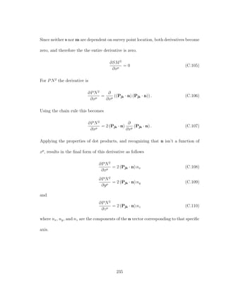 Since neither s nor m are dependent on survey point location, both derivatives become
zero, and therefore the the entire derivative is zero.
∂SM2
∂xp
= 0 (C.105)
For PN2
the derivative is
∂PN2
∂xp
=
∂
∂xp
((Pjk · n) (Pjk · n)) . (C.106)
Using the chain rule this becomes
∂PN2
∂xp
= 2 (Pjk · n)
∂
∂xp
(Pjk · n) . (C.107)
Applying the properties of dot products, and recognizing that n isn’t a function of
xp
, results in the ﬁnal form of this derivative as follows
∂PN2
∂xp
= 2 (Pjk · n) nx (C.108)
∂PN2
∂yp
= 2 (Pjk · n) ny (C.109)
and
∂PN2
∂zp
= 2 (Pjk · n) nz (C.110)
where nx, ny, and nz are the components of the n vector corresponding to that speciﬁc
axis.
235
 