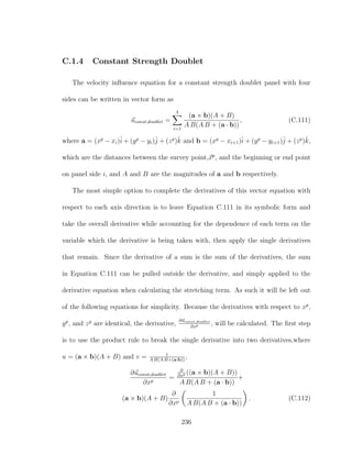 C.1.4 Constant Strength Doublet
The velocity inﬂuence equation for a constant strength doublet panel with four
sides can be written in vector form as
uconst,doublet =
4
i=1
(a × b)(A + B)
A B(A B + (a · b))
, (C.111)
where a = (xp
− xi)ˆi + (yp
− yi)ˆj + (zp
)ˆk and b = (xp
− xi+1)ˆi + (yp
− yi+1)ˆj + (zp
)ˆk,
which are the distances between the survey point,xp
, and the beginning or end point
on panel side i, and A and B are the magnitudes of a and b respectively.
The most simple option to complete the derivatives of this vector equation with
respect to each axis direction is to leave Equation C.111 in its symbolic form and
take the overall derivative while accounting for the dependence of each term on the
variable which the derivative is being taken with, then apply the single derivatives
that remain. Since the derivative of a sum is the sum of the derivatives, the sum
in Equation C.111 can be pulled outside the derivative, and simply applied to the
derivative equation when calculating the stretching term. As such it will be left out
of the following equations for simplicity. Because the derivatives with respect to xp
,
yp
, and zp
are identical, the derivative,
∂uconst,doublet
∂xp , will be calculated. The ﬁrst step
is to use the product rule to break the single derivative into two derivatives,where
u = (a × b)(A + B) and v = 1
A B(A B+(a·b))
,
∂uconst,doublet
∂xp
=
∂
∂xp ((a × b)(A + B))
A B(A B + (a · b))
+
(a × b)(A + B)
∂
∂xp
1
A B(A B + (a · b))
. (C.112)
236
 