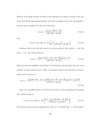 Because of the large number of terms in this equation it is easiest to break it into two
terms and handle them independently, and then recombine them once all simpliﬁca-
tion has been completed. In this case that gives
term1 =
∂
∂xp ((a × b)(A + B))
A B(A B + (a · b))
, (C.113)
and
term2 = (a × b)(A + B)
∂
∂xp
1
A B(A B + (a · b))
. (C.114)
Starting with term1 the ﬁrst step is to use the product rule, where u = (a × b)
and v = (A + B), which results in
term1 =
∂
∂xp (a × b)(A + B) + (a × b) ∂
∂xp (A + B)
A B(A B + (a · b))
. (C.115)
This can then be simpliﬁed even further by distributing the derivative into the cross
product as well as into the sum. These two changes result in the ﬁnal form of term1,
which can be written as
term1 =
( ∂
∂xp (a) × b) + (a × ∂
∂xp (b)) (A + B) + (a × b)( ∂
∂xp (A) + ∂
∂xp (B))
A B(A B + (a · b))
.
(C.116)
Next, the simpliﬁed form of term2 can be found by ﬁrst applying the quotient
rule, which results in
term2 = (a × b)(A + B)
(0) − ∂
∂xp (A B(A B + (a · b)))
[A B(A B + (a · b))]2
. (C.117)
The product rule can then be applied here, where u = ((A)(B)) and v = (A B+(a·b)),
237
 