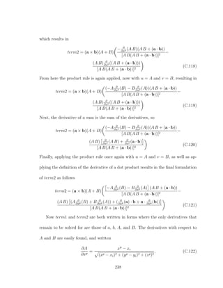 which results in
term2 = (a × b)(A + B)
− ∂
∂xp (A B)(A B + (a · b))
[A B(A B + (a · b))]2
−
(A B) ∂
∂xp ((A B + (a · b)))
[A B(A B + (a · b))]2
(C.118)
From here the product rule is again applied, now with u = A and v = B, resulting in
term2 = (a × b)(A + B)
(−A ∂
∂xp (B) − B ∂
∂xp (A))(A B + (a · b))
[A B(A B + (a · b))]2
−
(A B) ∂
∂xp ((A B + (a · b)))
[A B(A B + (a · b))]2
(C.119)
Next, the derivative of a sum is the sum of the derivatives, so
term2 = (a × b)(A + B)
(−A ∂
∂xp (B) − B ∂
∂xp (A))(A B + (a · b))
[A B(A B + (a · b))]2
−
(A B) ∂
∂xp (A B) + ∂
∂xp (a · b)
[A B(A B + (a · b))]2
(C.120)
Finally, applying the product rule once again with u = A and v = B, as well as ap-
plying the deﬁnition of the derivative of a dot product results in the ﬁnal formulation
of term2 as follows
term2 = (a × b)(A + B)
−A ∂
∂xp (B) − B ∂
∂xp (A) (A B + (a · b))
[A B(A B + (a · b))]2
−
(A B) (A ∂
∂xp (B) + B ∂
∂xp (A)) + ( ∂
∂xp (a) · b + a · ∂
∂xp (b))
[A B(A B + (a · b))]2
(C.121)
Now term1 and term2 are both written in forms where the only derivatives that
remain to be solved for are those of a, b, A, and B. The derivatives with respect to
A and B are easily found, and written
∂A
∂xp
=
xp
− xi
(xp − xi)2 + (yp − yi)2 + (zp)2
, (C.122)
238
 