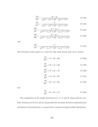∂A
∂yp
=
yp
− yi
(xp − xi)2 + (yp − yi)2 + (zp)2
, (C.123)
∂A
∂zp
=
zp
(xp − xi)2 + (yp − yi)2 + (zp)2
, (C.124)
∂B
∂xp
=
xp
− xi+1
(xp − xi+1)2 + (yp − yi+1)2 + (zp)2
, (C.125)
∂B
∂yp
=
yp
− yi+1
(xp − xi+1)2 + (yp − yi+1)2 + (zp)2
, (C.126)
and
∂B
∂zp
=
zp
(xp − xi+1)2 + (yp − yi+1)2 + (zp)2
. (C.127)
The derivatives with respect to a and b are also easily found, and can be written
∂a
∂xp
= 1ˆi + 0ˆj + 0ˆk, (C.128)
∂a
∂xp
= 0ˆi + 1ˆj + 0ˆk, (C.129)
∂a
∂xp
= 0ˆi + 0ˆj + 1ˆk, (C.130)
∂b
∂xp
= 1ˆi + 0ˆj + 0ˆk, (C.131)
∂b
∂xp
= 0ˆi + 1ˆj + 0ˆk, (C.132)
and
∂b
∂xp
= 0ˆi + 0ˆj + 1ˆk. (C.133)
The combination of the simple derivatives of a, b, A, and B, along with the sym-
bolic derivatives of term1 and term2 provides the necessary derivative information for
calculation of stretching due to a panel with a constant strength doublet distribution.
239
 