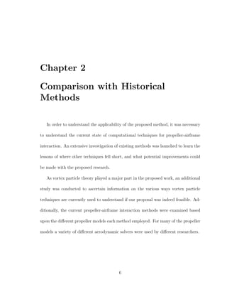 Chapter 2
Comparison with Historical
Methods
In order to understand the applicability of the proposed method, it was necessary
to understand the current state of computational techniques for propeller-airframe
interaction. An extensive investigation of existing methods was launched to learn the
lessons of where other techniques fell short, and what potential improvements could
be made with the proposed research.
As vortex particle theory played a major part in the proposed work, an additional
study was conducted to ascertain information on the various ways vortex particle
techniques are currently used to understand if our proposal was indeed feasible. Ad-
ditionally, the current propeller-airframe interaction methods were examined based
upon the diﬀerent propeller models each method employed. For many of the propeller
models a variety of diﬀerent aerodynamic solvers were used by diﬀerent researchers.
6
 
