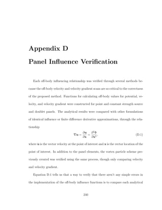 Appendix D
Panel Inﬂuence Veriﬁcation
Each oﬀ-body inﬂuencing relationship was veriﬁed through several methods be-
cause the oﬀ-body velocity and velocity gradient scans are so critical to the correctness
of the proposed method. Functions for calculating oﬀ-body values for potential, ve-
locity, and velocity gradient were constructed for point and constant strength source
and doublet panels. The analytical results were compared with other formulations
of identical inﬂuence or ﬁnite diﬀerence derivative approximations, through the rela-
tionship
u =
∂u
∂x
=
∂2
Φ
∂x2
, (D.1)
where u is the vector velocity at the point of interest and x is the vector location of the
point of interest. In addition to the panel elements, the vortex particle scheme pre-
viously created was veriﬁed using the same process, though only comparing velocity
and velocity gradient.
Equation D.1 tells us that a way to verify that there aren’t any simple errors in
the implementation of the oﬀ-body inﬂuence functions is to compare each analytical
240
 