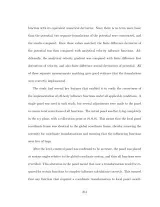 function with its equivalent numerical derivative. Since there is no term more basic
than the potential, two separate formulations of the potential were constructed, and
the results compared. Once those values matched, the ﬁnite diﬀerence derivative of
the potential was then compared with analytical velocity inﬂuence functions. Ad-
ditionally, the analytical velocity gradient was compared with ﬁnite diﬀerence ﬁrst
derivatives of velocity, and also ﬁnite diﬀerence second derivatives of potential. All
of these separate measurements matching gave good evidence that the formulations
were correctly implemented.
The study had several key features that enabled it to verify the correctness of
the implementation of oﬀ-body inﬂuence functions under all applicable conditions. A
single panel was used in each study, but several adjustments were made to the panel
to ensure total correctness of all functions. The initial panel was ﬂat, lying completely
in the x-y plane, with a collocation point at (0, 0, 0). This meant that the local panel
coordinate frame was identical to the global coordinate frame, thereby removing the
necessity for coordinate transformations and ensuring that the inﬂuencing functions
were free of bugs.
After the level, centered panel was conﬁrmed to be accurate, the panel was placed
at various angles relative to the global coordinate system, and then all functions were
reveriﬁed. This alteration in the panel meant that now a transformation would be re-
quired for certain functions to complete inﬂuence calculations correctly. This ensured
that any function that required a coordinate transformation to local panel coordi-
241
 