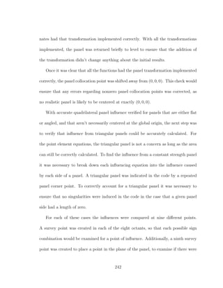 nates had that transformation implemented correctly. With all the transformations
implemented, the panel was returned brieﬂy to level to ensure that the addition of
the transformation didn’t change anything about the initial results.
Once it was clear that all the functions had the panel transformation implemented
correctly, the panel collocation point was shifted away from (0, 0, 0). This check would
ensure that any errors regarding nonzero panel collocation points was corrected, as
no realistic panel is likely to be centered at exactly (0, 0, 0).
With accurate quadrilateral panel inﬂuence veriﬁed for panels that are either ﬂat
or angled, and that aren’t necessarily centered at the global origin, the next step was
to verify that inﬂuence from triangular panels could be accurately calculated. For
the point element equations, the triangular panel is not a concern as long as the area
can still be correctly calculated. To ﬁnd the inﬂuence from a constant strength panel
it was necessary to break down each inﬂuencing equation into the inﬂuence caused
by each side of a panel. A triangular panel was indicated in the code by a repeated
panel corner point. To correctly account for a triangular panel it was necessary to
ensure that no singularities were induced in the code in the case that a given panel
side had a length of zero.
For each of these cases the inﬂuences were compared at nine diﬀerent points.
A survey point was created in each of the eight octants, so that each possible sign
combination would be examined for a point of inﬂuence. Additionally, a ninth survey
point was created to place a point in the plane of the panel, to examine if there were
242
 
