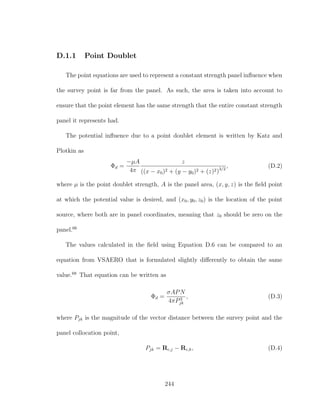 D.1.1 Point Doublet
The point equations are used to represent a constant strength panel inﬂuence when
the survey point is far from the panel. As such, the area is taken into account to
ensure that the point element has the same strength that the entire constant strength
panel it represents had.
The potential inﬂuence due to a point doublet element is written by Katz and
Plotkin as
Φd =
−µA
4π
z
((x − x0)2 + (y − y0)2 + (z)2)3/2
, (D.2)
where µ is the point doublet strength, A is the panel area, (x, y, z) is the ﬁeld point
at which the potential value is desired, and (x0, y0, z0) is the location of the point
source, where both are in panel coordinates, meaning that z0 should be zero on the
panel.66
The values calculated in the ﬁeld using Equation D.6 can be compared to an
equation from VSAERO that is formulated slightly diﬀerently to obtain the same
value.68
That equation can be written as
Φd =
σAPN
4πP3
jk
, (D.3)
where Pjk is the magnitude of the vector distance between the survey point and the
panel collocation point,
Pjk = Rc,j − Rc,k, (D.4)
244
 