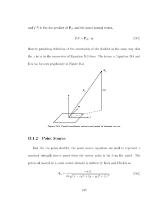 and PN is the dot product of Pjk and the panel normal vector,
PN = Pjk · n, (D.5)
thereby providing deﬁnition of the orientation of the doublet in the same way that
the z term in the numerator of Equation D.2 does. The terms in Equation D.4 and
D.5 can be seen graphically in Figure D.2.
Rcj
m
n
l
PNPjk
Figure D.2: Panel coordinate vectors and point of interest vector.
D.1.2 Point Source
Just like the point doublet, the point source equations are used to represent a
constant strength source panel when the survey point is far from the panel. The
potential caused by a point source element is written by Katz and Plotkin as
Φs =
−σA
4π (x − x0)2 + (y − y0)2 + (z)2
, (D.6)
245
 