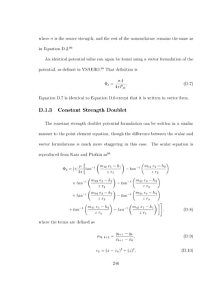 where σ is the source strength, and the rest of the nomenclature remains the same as
in Equation D.2.66
An identical potential value can again be found using a vector formulation of the
potential, as deﬁned in VSAERO.68
That deﬁnition is
Φs =
σA
4πPjk
, (D.7)
Equation D.7 is identical to Equation D.6 except that it is written in vector form.
D.1.3 Constant Strength Doublet
The constant strength doublet potential formulation can be written in a similar
manner to the point element equation, though the diﬀerence between the scalar and
vector formulations is much more staggering in this case. The scalar equation is
reproduced from Katz and Plotkin as66
Φd = |z|
µ
4π
tan−1 m12 e1 − h1
z r1
− tan−1 m12 e2 − h2
z r2
+ tan−1 m23 e2 − h2
z r2
− tan−1 m23 e3 − h3
z r3
+ tan−1 m34 e3 − h3
z r3
− tan−1 m34 e4 − h4
z r4
+ tan−1 m41 e4 − h4
z r4
− tan−1 m41 e1 − h1
z r1
, (D.8)
where the terms are deﬁned as
mk k+1 =
yk+1 − yk
xk+1 − xk
, (D.9)
ek = (x − xk)2
+ (z)2
, (D.10)
246
 
