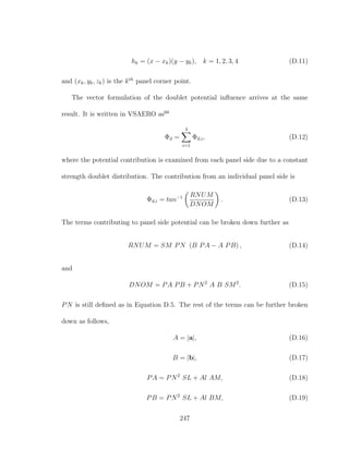 hk = (x − xk)(y − yk), k = 1, 2, 3, 4 (D.11)
and (xk, yk, zk) is the kth
panel corner point.
The vector formulation of the doublet potential inﬂuence arrives at the same
result. It is written in VSAERO as68
Φd =
4
i=1
Φd,i, (D.12)
where the potential contribution is examined from each panel side due to a constant
strength doublet distribution. The contribution from an individual panel side is
Φd,i = tan−1 RNUM
DNOM
. (D.13)
The terms contributing to panel side potential can be broken down further as
RNUM = SM PN (B PA − A PB) , (D.14)
and
DNOM = PA PB + PN2
A B SM2
. (D.15)
PN is still deﬁned as in Equation D.5. The rest of the terms can be further broken
down as follows,
A = |a|, (D.16)
B = |b|, (D.17)
PA = PN2
SL + Al AM, (D.18)
PB = PN2
SL + Al BM, (D.19)
247
 