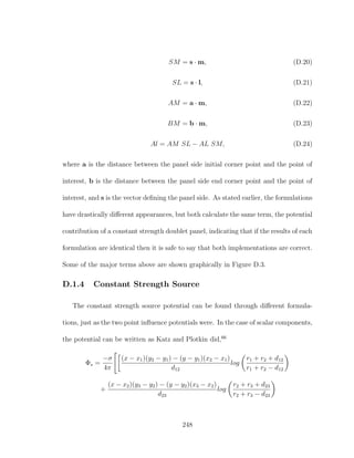 SM = s · m, (D.20)
SL = s · l, (D.21)
AM = a · m, (D.22)
BM = b · m, (D.23)
Al = AM SL − AL SM, (D.24)
where a is the distance between the panel side initial corner point and the point of
interest, b is the distance between the panel side end corner point and the point of
interest, and s is the vector deﬁning the panel side. As stated earlier, the formulations
have drastically diﬀerent appearances, but both calculate the same term, the potential
contribution of a constant strength doublet panel, indicating that if the results of each
formulation are identical then it is safe to say that both implementations are correct.
Some of the major terms above are shown graphically in Figure D.3.
D.1.4 Constant Strength Source
The constant strength source potential can be found through diﬀerent formula-
tions, just as the two point inﬂuence potentials were. In the case of scalar components,
the potential can be written as Katz and Plotkin did,66
Φs =
−σ
4π
(x − x1)(y2 − y1) − (y − y1)(x2 − x1)
d12
log
r1 + r2 + d12
r1 + r2 − d12
+
(x − x2)(y3 − y2) − (y − y2)(x3 − x2)
d23
log
r2 + r3 + d23
r2 + r3 − d23
248
 