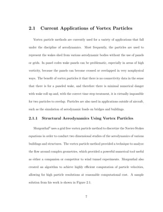2.1 Current Applications of Vortex Particles
Vortex particle methods are currently used for a variety of applications that fall
under the discipline of aerodynamics. Most frequently, the particles are used to
represent the wakes shed from various aerodynamic bodies without the use of panels
or grids. In panel codes wake panels can be problematic, especially in areas of high
vorticity, because the panels can become crossed or overlapped in very nonphysical
ways. The beneﬁt of vortex particles it that there is no connectivity data in the sense
that there is for a paneled wake, and therefore there is minimal numerical danger
with wake roll up and, with the correct time step treatment, it is virtually impossible
for two particles to overlap. Particles are also used in applications outside of aircraft,
such as the simulation of aerodynamic loads on bridges and buildings.
2.1.1 Structural Aerodynamics Using Vortex Particles
Morgenthal4
uses a grid free vortex particle method to discretize the Navier-Stokes
equations in order to conduct two dimensional studies of the aerodynamics of various
buildings and structures. The vortex particle method provided a technique to analyze
the ﬂow around complex geometries, which provided a powerful numerical tool useful
as either a companion or competitor to wind tunnel experiments. Morgenthal also
created an algorithm to achieve highly eﬃcient computation of particle velocities,
allowing for high particle resolutions at reasonable computational cost. A sample
solution from his work is shown in Figure 2.1.
7
 