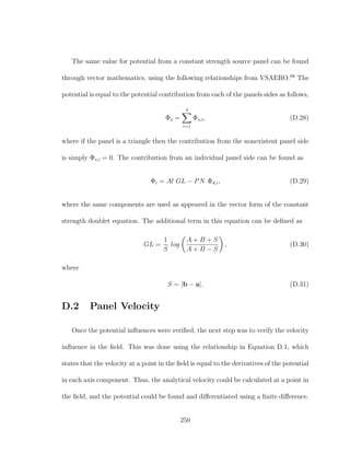 The same value for potential from a constant strength source panel can be found
through vector mathematics, using the following relationships from VSAERO.68
The
potential is equal to the potential contribution from each of the panels sides as follows,
Φs =
4
i=1
Φs,i, (D.28)
where if the panel is a triangle then the contribution from the nonexistent panel side
is simply Φs,i = 0. The contribution from an individual panel side can be found as
Φi = Al GL − PN Φd,i, (D.29)
where the same components are used as appeared in the vector form of the constant
strength doublet equation. The additional term in this equation can be deﬁned as
GL =
1
S
log
A + B + S
A + B − S
, (D.30)
where
S = |b − a|. (D.31)
D.2 Panel Velocity
Once the potential inﬂuences were veriﬁed, the next step was to verify the velocity
inﬂuence in the ﬁeld. This was done using the relationship in Equation D.1, which
states that the velocity at a point in the ﬁeld is equal to the derivatives of the potential
in each axis component. Thus, the analytical velocity could be calculated at a point in
the ﬁeld, and the potential could be found and diﬀerentiated using a ﬁnite diﬀerence.
250
 