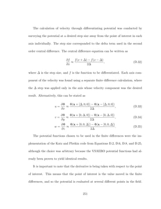 The calculation of velocity through diﬀerentiating potential was conducted by
surveying the potential at a desired step size away from the point of interest in each
axis individually. The step size corresponded to the delta term used in the second
order central diﬀerence. The central diﬀerence equation can be written as
∂f
∂x
≈
f(x + ∆) − f(x − ∆)
2∆
, (D.32)
where ∆ is the step size, and f is the function to be diﬀerentiated. Each axis com-
ponent of the velocity was found using a separate ﬁnite diﬀerence calculation, where
the ∆ step was applied only in the axis whose velocity component was the desired
result. Alternatively, this can be stated as
u =
∂Φ
∂x
≈
Φ(x + [∆, 0, 0]) − Φ(x − [∆, 0, 0])
2∆
, (D.33)
v =
∂Φ
∂y
≈
Φ(x + [0, ∆, 0]) − Φ(x − [0, ∆, 0])
2∆
, (D.34)
w =
∂Φ
∂z
≈
Φ(x + [0, 0, ∆]) − Φ(x − [0, 0, ∆])
2∆
. (D.35)
The potential functions chosen to be used in the ﬁnite diﬀerences were the im-
plementation of the Katz and Plotkin code from Equations D.2, D.6, D.8, and D.25,
although the choice was arbitrary because the VSAERO potential functions had al-
ready been proven to yield identical results.
It is important to note that the derivative is being taken with respect to the point
of interest. This means that the point of interest is the value moved in the ﬁnite
diﬀerences, and so the potential is evaluated at several diﬀerent points in the ﬁeld.
251
 