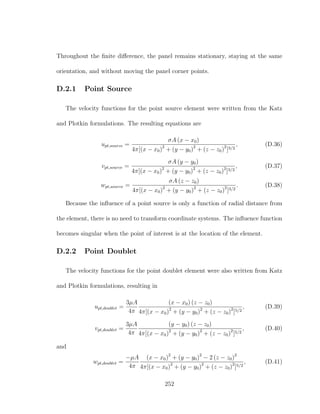 Throughout the ﬁnite diﬀerence, the panel remains stationary, staying at the same
orientation, and without moving the panel corner points.
D.2.1 Point Source
The velocity functions for the point source element were written from the Katz
and Plotkin formulations. The resulting equations are
upt,source =
σA (x − x0)
4π[(x − x0)2
+ (y − y0)2
+ (z − z0)2
]3/2
, (D.36)
vpt,source =
σA (y − y0)
4π[(x − x0)2
+ (y − y0)2
+ (z − z0)2
]3/2
, (D.37)
wpt,source =
σA (z − z0)
4π[(x − x0)2
+ (y − y0)2
+ (z − z0)2
]3/2
. (D.38)
Because the inﬂuence of a point source is only a function of radial distance from
the element, there is no need to transform coordinate systems. The inﬂuence function
becomes singular when the point of interest is at the location of the element.
D.2.2 Point Doublet
The velocity functions for the point doublet element were also written from Katz
and Plotkin formulations, resulting in
upt,doublet =
3µA
4π
(x − x0) (z − z0)
4π[(x − x0)2
+ (y − y0)2
+ (z − z0)2
]5/2
, (D.39)
vpt,doublet =
3µA
4π
(y − y0) (z − z0)
4π[(x − x0)2
+ (y − y0)2
+ (z − z0)2
]5/2
, (D.40)
and
wpt,doublet =
−µA
4π
(x − x0)2
+ (y − y0)2
− 2 (z − z0)2
4π[(x − x0)2
+ (y − y0)2
+ (z − z0)2
]5/2
, (D.41)
252
 