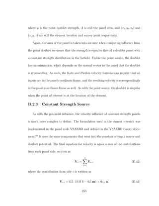 where µ is the point doublet strength, A is still the panel area, and (x0, y0, z0) and
(x, y, z) are still the element location and survey point respectively.
Again, the area of the panel is taken into account when computing inﬂuence from
the point doublet to ensure that the strength is equal to that of a doublet panel with
a constant strength distribution in the farﬁeld. Unlike the point source, the doublet
has an orientation, which depends on the normal vector to the panel that the doublet
is representing. As such, the Katz and Plotkin velocity formulations require that all
inputs are in the panel coordinate frame, and the resulting velocity is correspondingly
in the panel coordinate frame as well. As with the point source, the doublet is singular
when the point of interest is at the location of the element.
D.2.3 Constant Strength Source
As with the potential inﬂuence, the velocity inﬂuence of constant strength panels
is much more complex to deﬁne. The formulation used in the current research was
implemented in the panel code VSAERO and deﬁned in the VSAERO theory docu-
ment.68
It uses the same components that went into the constant strength source and
doublet potential. The ﬁnal equation for velocity is again a sum of the contributions
from each panel side, written as
Vs =
4
i=1
Vs,i, (D.42)
where the contribution from side i is written as
Vs,i = GL (SM l − SL m) + Φd,i n. (D.43)
253
 