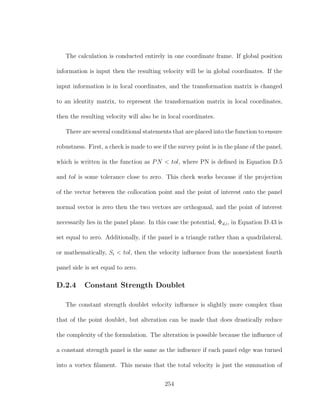The calculation is conducted entirely in one coordinate frame. If global position
information is input then the resulting velocity will be in global coordinates. If the
input information is in local coordinates, and the transformation matrix is changed
to an identity matrix, to represent the transformation matrix in local coordinates,
then the resulting velocity will also be in local coordinates.
There are several conditional statements that are placed into the function to ensure
robustness. First, a check is made to see if the survey point is in the plane of the panel,
which is written in the function as PN < tol, where PN is deﬁned in Equation D.5
and tol is some tolerance close to zero. This check works because if the projection
of the vector between the collocation point and the point of interest onto the panel
normal vector is zero then the two vectors are orthogonal, and the point of interest
necessarily lies in the panel plane. In this case the potential, Φd,i, in Equation D.43 is
set equal to zero. Additionally, if the panel is a triangle rather than a quadrilateral,
or mathematically, Si < tol, then the velocity inﬂuence from the nonexistent fourth
panel side is set equal to zero.
D.2.4 Constant Strength Doublet
The constant strength doublet velocity inﬂuence is slightly more complex than
that of the point doublet, but alteration can be made that does drastically reduce
the complexity of the formulation. The alteration is possible because the inﬂuence of
a constant strength panel is the same as the inﬂuence if each panel edge was turned
into a vortex ﬁlament. This means that the total velocity is just the summation of
254
 
