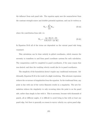 the inﬂuence from each panel side. The equation again uses the nomenclature from
the constant strength source and doublet potential equations, and can be written as
Vd =
4
i=1
Vd,i (D.44)
where the contribution from side i is
Vi,d =
(a × b)(A + B)
A B(A B + (a · b))
. (D.45)
In Equation D.45 all of the terms are dependent on the current panel side being
examined.
This calculation can be done entirely in global coordinates, which removes the
necessity to transform to and from panel coordinate systems for each calculation.
The computation could be completed in panel coordinates, if for some reason that
was desired, and then the resulting velocity would also be in panel coordinates.
The simplicity of the formulation doesn’t require any conditional statements. Ad-
ditionally, Equation D.45 is the result of a slight reordering. This alternate expression
reduces the occurrence of singularities from the equation. In the traditional form, any
point in line with one of the vortex ﬁlaments results in a singularity. The new for-
mulation reduces the singularity to only occurring when the point is on the panel
side, rather than simply in line with it. This is necessary, because with thousands of
panels, all at diﬀerent angles, it is diﬃcult to avoid being in line with at least one
panel edge, but there is generally no reason to survey velocity on a given panel edge.
255
 