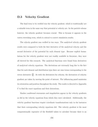 D.3 Velocity Gradient
The ﬁnal term to be veriﬁed was the velocity gradient, which is traditionally not
a valuable term in the same way that potential or velocity are. In the particle scheme
however, the velocity gradient becomes crucial. This is because it appears in the
vortex stretching term, which is critical to correct simulation results.
The velocity gradient was veriﬁed in two ways. The analytical velocity gradient
results were compared to both the ﬁrst derivative of the analytical velocity and the
second derivative of the potential for each element type. Because explicit formu-
lations for the velocity gradient were not readily available in literature, they were
all derived for this research. The analytical functions were found from derivatives
of analytical velocity equations. The derivations are extremely long due to the fact
that for each element and distribution type there are nine terms corresponding to the
vector derivative ∂V
∂x
. As with the derivatives for velocity, the derivatives of velocity
gradient are taken by moving the point of interest. The inﬂuencing panel maintains
its orientation and position throughout the study. The reader is directed to Appendix
C to ﬁnd the exact equations and their derivations.
Similar conditional statements and singularities appear in the velocity gradients
as did in the velocity equations from which they were calculated. Additionally, the
velocity gradient functions require coordinate transformations only in the instances
that their corresponding velocity equations did. The velocity gradient is the most
computationally expensive of the ﬂowﬁeld values to calculate because there is an
256
 